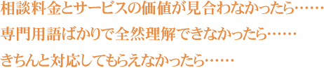 相談料金とサービスの価値が見合わなかったら…… 専門用語ばかりで全然理解できなかったら…… きちんと対応してもらえなかったら……