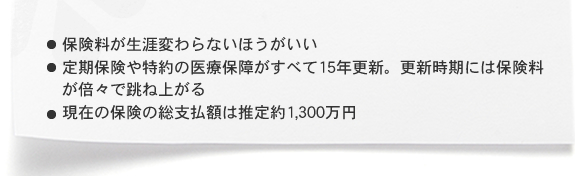 ・保険料が生涯変わらないほうがいい ・定期保険や特約の医療保障がすべて15年更新。更新時期には保険料が倍々で跳ね上がる ・現在の保険の総支払額は推定約1,300万円