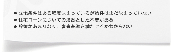 ・立地条件はある程度決まっているが物件はまだ決まっていない ・住宅ローンについての漠然とした不安がある ・貯蓄があまりなく、審査基準を満たせるかわからない