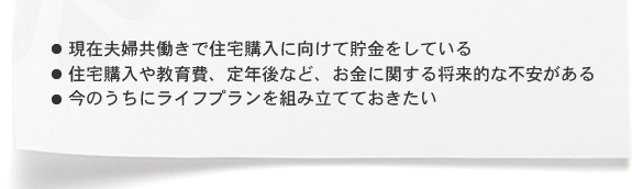 ・現在夫婦共働きで住宅購入に向けて貯金をしている ・住宅購入や教育費、定年後など、お金に関する将来的な不安がある ・今のうちにライフプランを組み立てておきたい