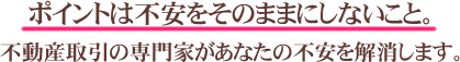 ポイントは不安をそのままにしないこと。不動産取引の専門家があなたの不安を解消します。