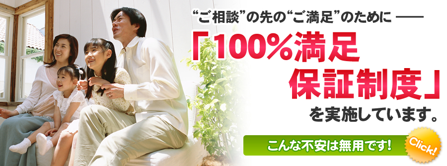 “ご相談”の先の“ご満足”のために ―― 「100％満足保証制度」を実施しています。