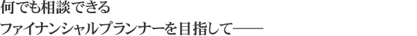 何でも相談できるファイナンシャルプランナーを目指して――