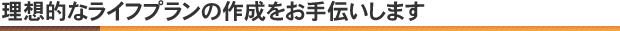 理想的なライフプランの作成をお手伝いします