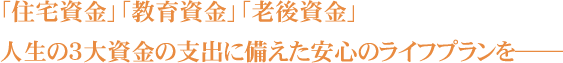 「住宅資金」「教育資金」「老後資金」人生の3大資金の支出に備えた安心のライフプランを――