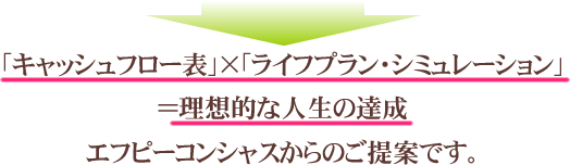 「キャッシュフロー表」×「ライフプラン・シミュレーション」 ＝理想的な人生の達成 エフピーコンシャスからのご提案です。